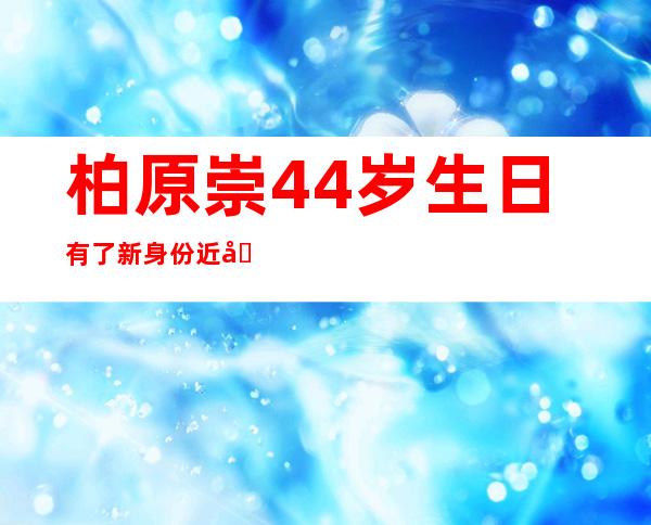 柏原崇44岁生日有了新身份近况曝光