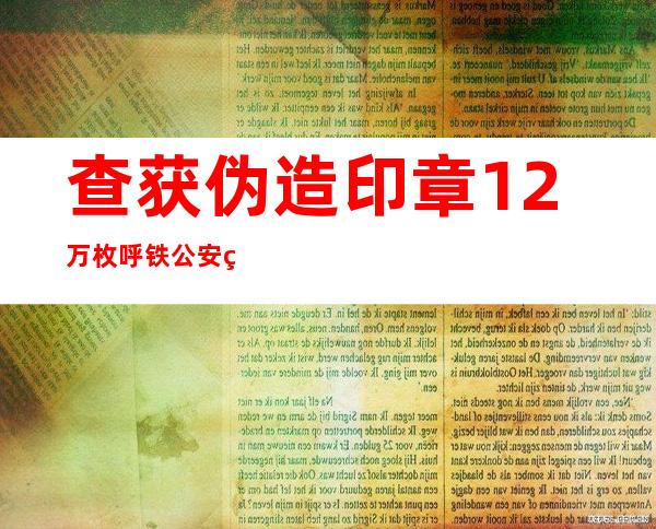 查获伪造印章1.2万枚 呼铁公安破获制售印章证件案