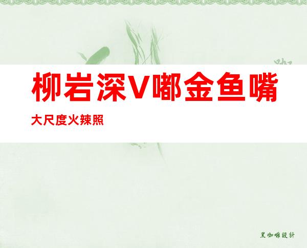 柳岩深V嘟金鱼嘴 大尺度火辣照令网友血脉喷张按耐不住