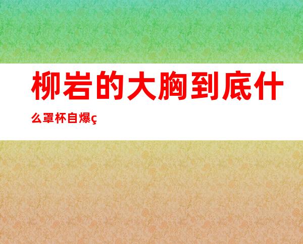 柳岩的大胸到底什么罩杯 自爆真实罩杯太性感