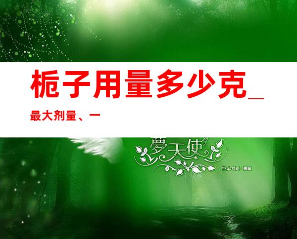 栀子用量多少克_最大剂量、一般用量与作用功效