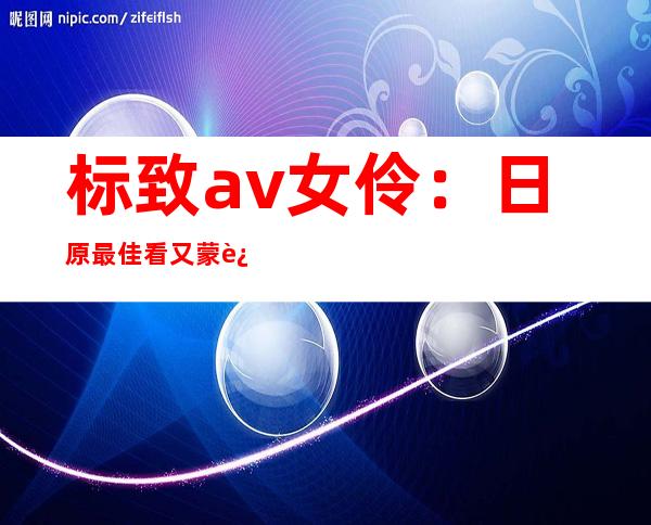 标致 av女伶 ：日原最佳看又蒙迎接 的AV父星排止榜