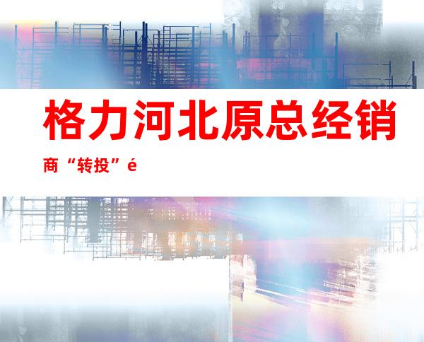 格力河北原总经销商“转投”飞利浦？半个月前这篇文章已露出端倪