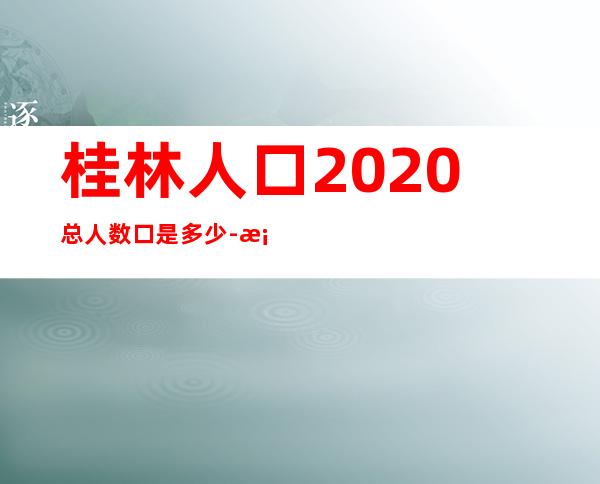 桂林人口2020总人数口是多少-桂林人口普查2021公布结果