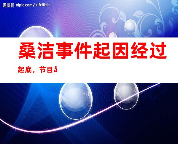 桑洁事件起因经过起底，节目当中公然造假！