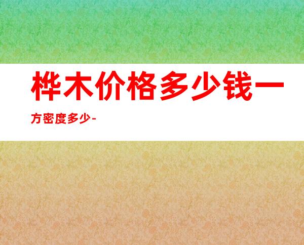 桦木价格多少钱一方密度多少-桦木价格多少钱一方