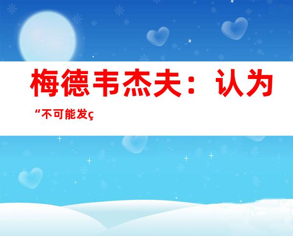 梅德韦杰夫：认为“不可能发生核战争”是错误，但人类应尽全力避免