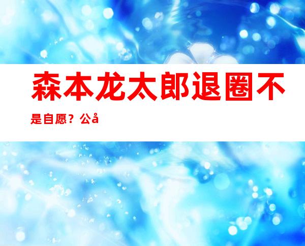 森本龙太郎退圈不是自愿？公司内部排挤踢除他?