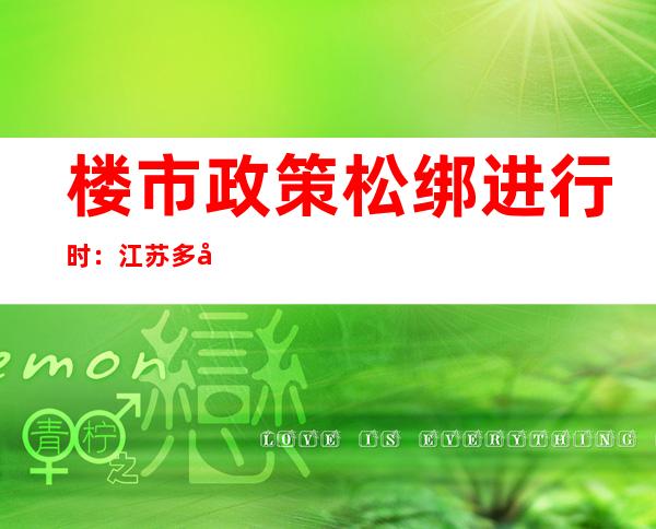 楼市政策松绑进行时：江苏多城优化认房认贷，专家称各地放松空间依然较大