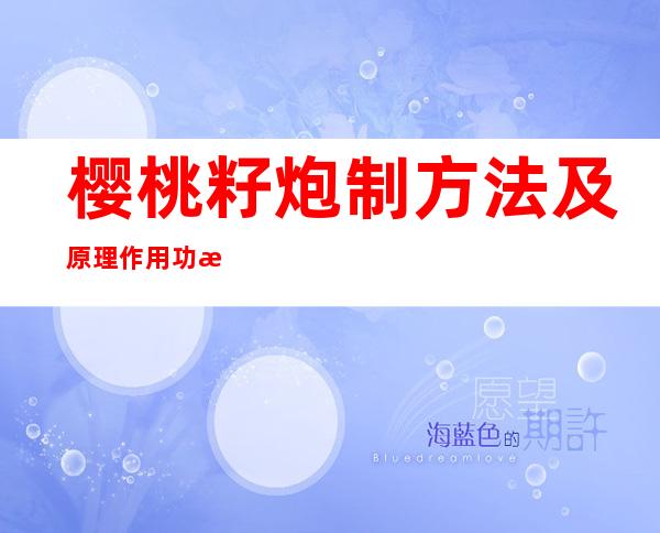 樱桃籽炮制方法及原理作用功效_不同炮制方法有哪些