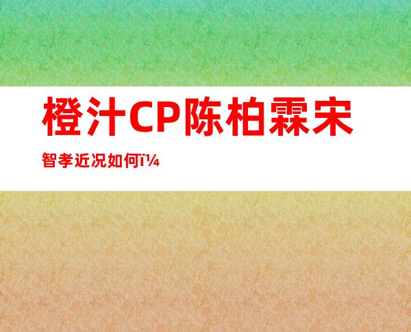 橙汁CP陈柏霖宋智孝近况如何？ 二人被传恋情后还有联系吗？