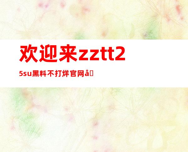 欢迎来zztt25su黑料不打烊官网分享最新的资讯