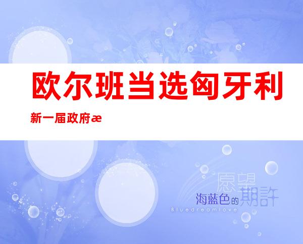 欧尔班当选匈牙利新一届政府总理