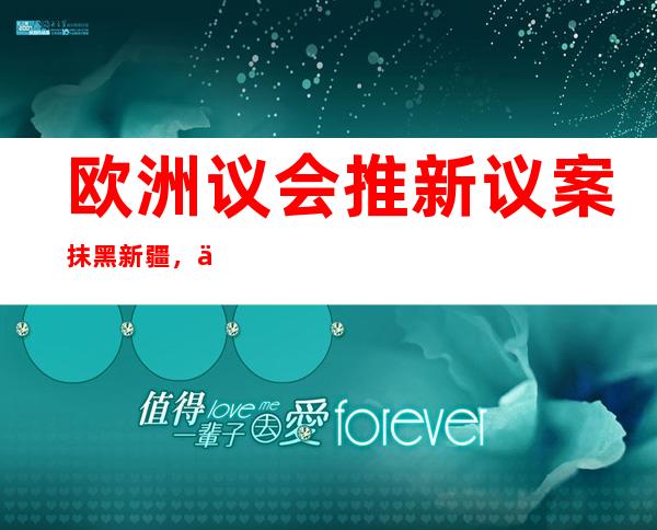 欧洲议会推新议案抹黑新疆，专家：进一步破坏中欧间的政治互信