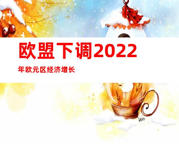 欧盟下调2022年欧元区经济增长预期至2.7%