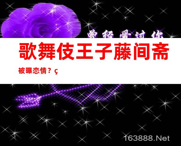 歌舞伎王子藤间斋被曝恋情？网传家人不同意是真是假？