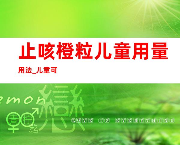 止咳橙粒儿童用量用法_儿童可以吃吗作用和功效