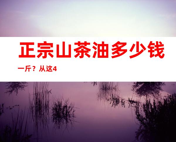 正宗山茶油多少钱一斤？从这4个方面来辨别真假性