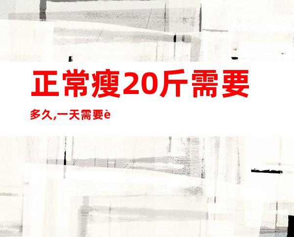 正常瘦20斤需要多久,一天需要运动多久?（正常瘦20斤需要多久一个月的水煮菜）