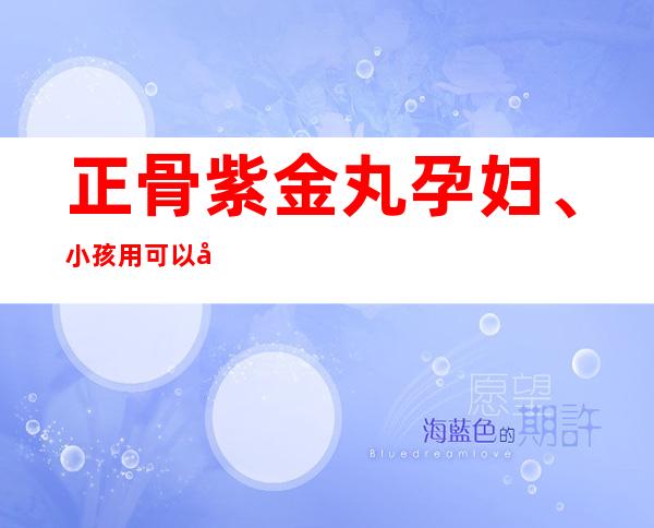 正骨紫金丸孕妇、小孩用可以吗_副作用、用量