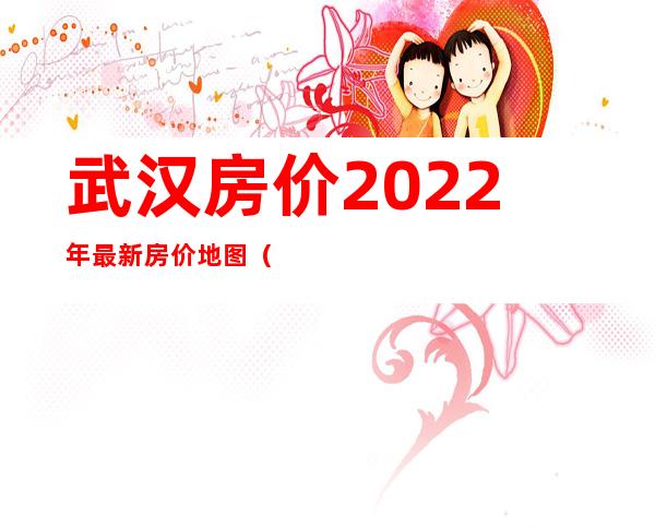 武汉房价2022年最新房价地图（武汉各区房价一览表）