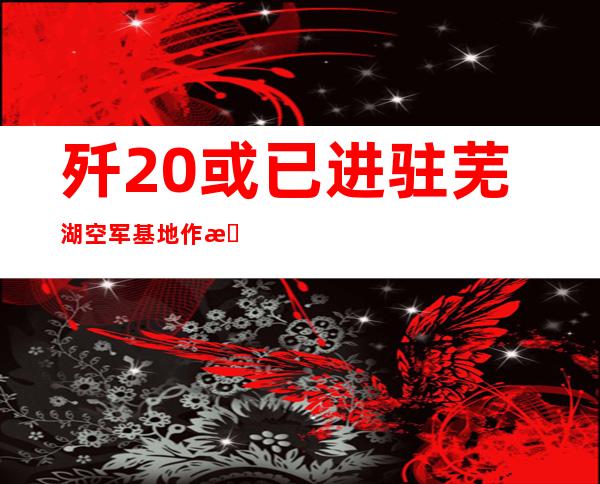 歼20或已进驻芜湖空军基地 作战范围将直逼第二岛链