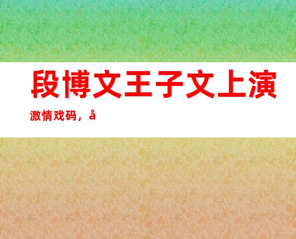 段博文王子文上演激情戏码，出道多年不温不火是为何？