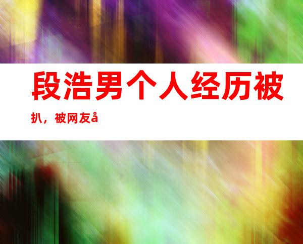 段浩男个人经历被扒，被网友吐槽的原因是什么？