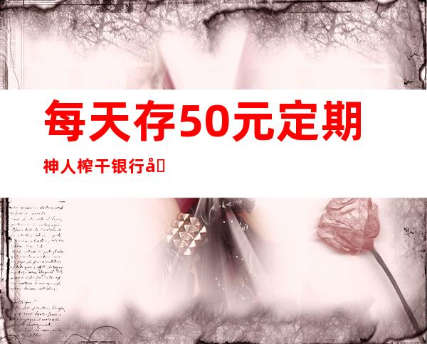 每天存50元定期神人榨干银行利息是真的吗 数学帝告诉你答案