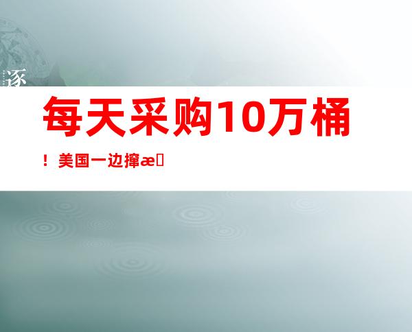 每天采购10万桶！美国一边撺掇盟友搞制裁一边狂购俄石油