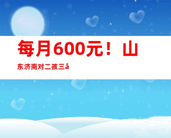 每月600元！山东济南对二孩三孩家庭发放育儿补贴