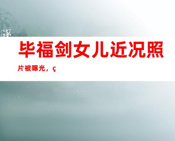 毕福剑女儿近况照片被曝光，网友吐槽和毕姥爷长得很像不像个女孩！