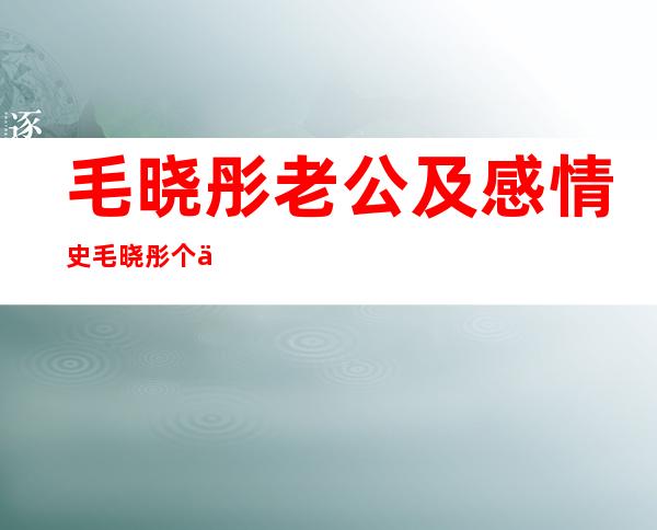 毛晓彤老公及感情史 毛晓彤个人资料简介及写真图片