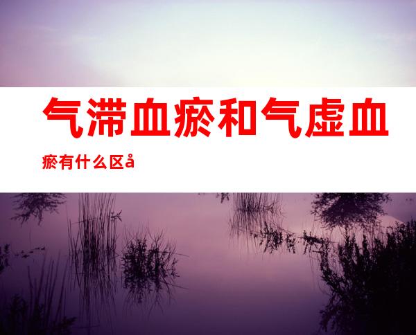 气滞血瘀和气虚血瘀有什么区别