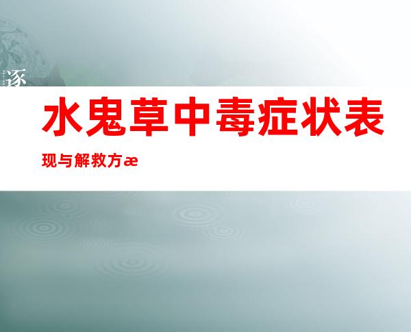 水鬼草中毒症状表现与解救方法_水鬼草中毒的诊断、后遗症与病例