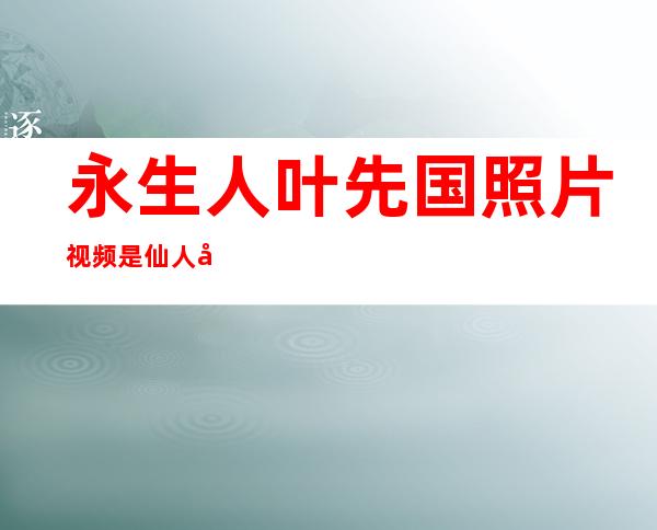 永生人叶先国照片视频 是仙人吗真相