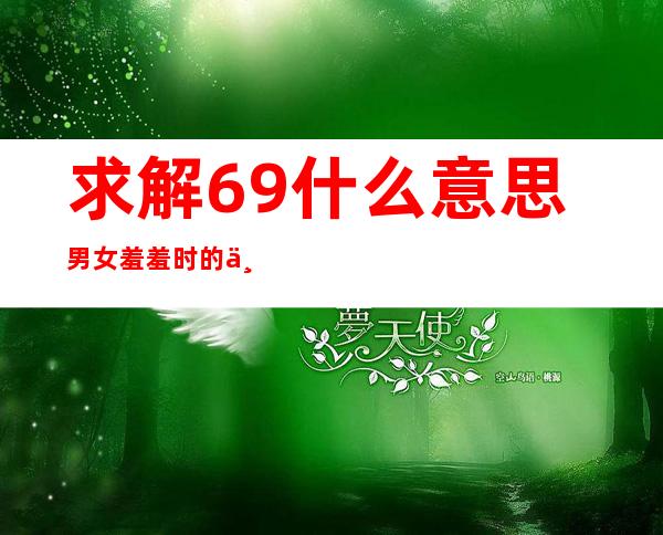 求解69什么意思 男女羞羞时的一种行为(老司机秒懂)