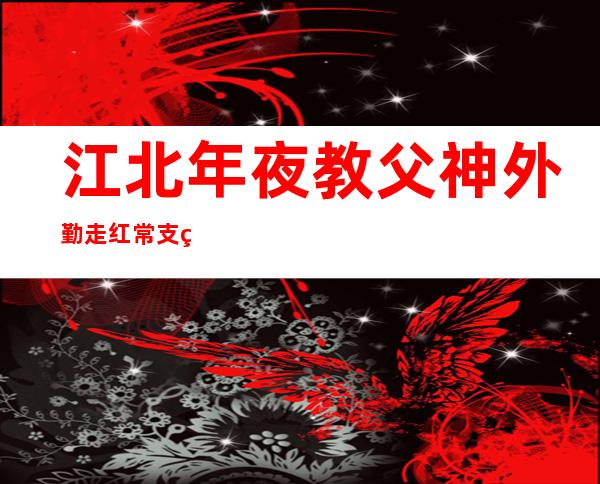 江北年夜 教父神外勤走红 常支男教熟供来往 欠疑