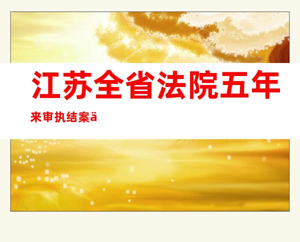 江苏全省法院五年来审执结案件998.1万件 结案标的额达7.1万亿元