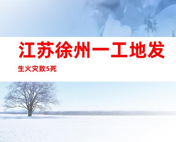 江苏徐州一工地发生火灾 致5死2伤