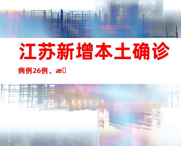 江苏新增本土确诊病例26例、本土无症状熏染者132例