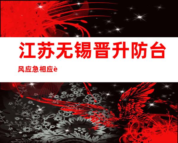 江苏无锡晋升防台风应急相应至Ⅱ级 全市中小黉舍、幼托园所停课