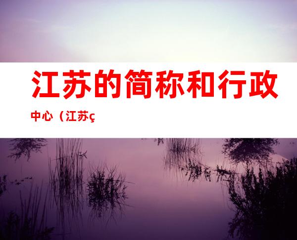 江苏的简称和行政中心（江苏省简称什么,省会是什么）