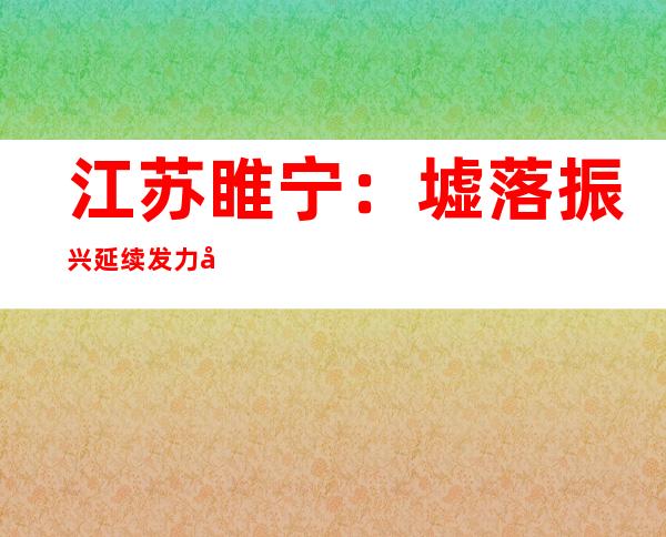 江苏睢宁：墟落振兴延续发力帮扶苍生端稳端好“饭碗”