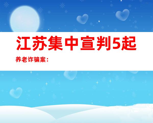 江苏集中宣判5起养老诈骗案：受害老人1500余名 案涉金额近20亿元