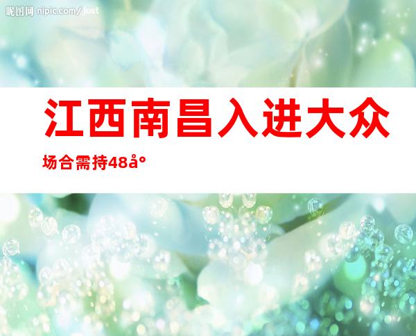 江西南昌入进大众场合需持48小时内核酸阴性证实