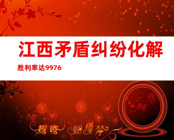 江西矛盾纠纷化解胜利率达99.76% “医闹”“校闹”根基获得停止