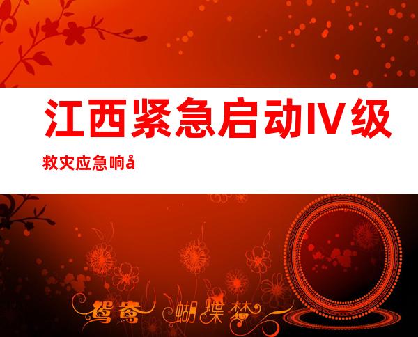 江西紧急启动Ⅳ级救灾应急响应 防汛救灾工作正全面有序开展