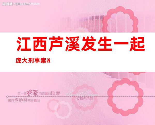 江西芦溪发生一起庞大刑事案件，警情公布嫌疑人弃车沿山路逃逸。