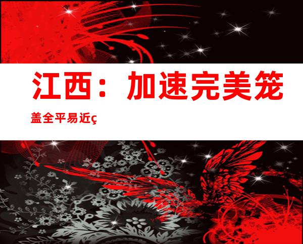 江西：加速完美笼盖全平易近的多条理社会保障系统